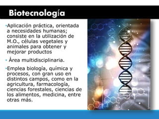 Biotecnología
•Aplicación práctica, orientada
a necesidades humanas;
consiste en la utilización de
M.O., células vegetales y
animales para obtener y
mejorar productos
• Área multidisciplinaria.
•Emplea biología, química y
procesos, con gran uso en
distintos campos, como en la
agricultura, farmacología,
ciencias forestales, ciencias de
los alimentos, medicina, entre
otras más.
 