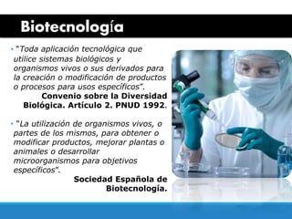 Biotecnología
• “Toda aplicación tecnológica que
utilice sistemas biológicos y
organismos vivos o sus derivados para
la creación o modificación de productos
o procesos para usos específicos”.
Convenio sobre la Diversidad
Biológica. Artículo 2. PNUD 1992.
• “La utilización de organismos vivos, o
partes de los mismos, para obtener o
modificar productos, mejorar plantas o
animales o desarrollar
microorganismos para objetivos
específicos”.
Sociedad Española de
Biotecnología.
 
