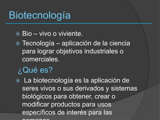 BiotecnologíaBio – vivo o viviente.Tecnología – aplicación de la ciencia para lograr objetivos industriales o comerciales. ¿Qué es? La biotecnología es la aplicación de seres vivos o sus derivados y sistemas biológicos para obtener, crear o modificar productos para usos específicos de interés para las personas. 