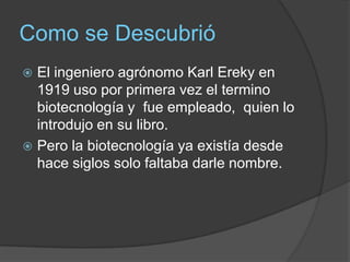 Como se DescubrióEl ingeniero agrónomo Karl Ereky en 1919 uso por primera vez el termino biotecnología y  fue empleado,  quien lo introdujo en su libro. Pero la biotecnología ya existía desde hace siglos solo faltaba darle nombre.