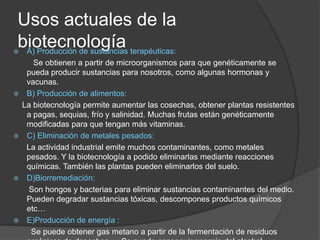 Usos actuales de la biotecnología A) Producción de sustancias terapéuticas:         Se obtienen a partir de microorganismos para que genéticamente se pueda producir sustancias para nosotros, como algunas hormonas y vacunas.B) Producción de alimentos:    La biotecnología permite aumentar las cosechas, obtener plantas resistentes a pagas, sequias, frío y salinidad. Muchas frutas están genéticamente modificadas para que tengan más vitaminas. C) Eliminación de metales pesados:      La actividad industrial emite muchos contaminantes, como metales pesados. Y la biotecnología a podido eliminarlas mediante reacciones químicas. También las plantas pueden eliminarlos del suelo.D)Biorremediación:       Son hongos y bacterias para eliminar sustancias contaminantes del medio. Pueden degradar sustancias tóxicas, descompones productos químicos etc…E)Producción de energía :        Se puede obtener gas metano a partir de la fermentación de residuos orgánicos de desechos…. Se puede conseguir energía del alcohol resultante de la fermentación de azúcares.