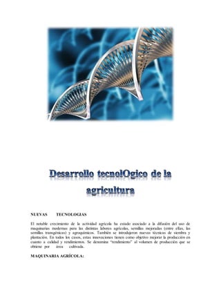 NUEVAS TECNOLOGIAS
El notable crecimiento de la actividad agrícola ha estado asociado a la difusión del uso de
maquinarias modernas para las distintas labores agrícolas, semillas mejoradas (entre ellas, las
semillas transgénicas) y agroquímicos. También se introdujeron nuevas técnicas de siembra y
plantación. En todos los casos, estas innovaciones tienen como objetivo mejorar la producción en
cuanto a calidad y rendimientos. Se denomina “rendimiento” al volumen de producción que se
obtiene por área cultivada.
MAQUINARIA AGRÍCOLA:
 