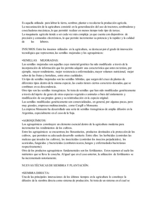 Es aquella utilizada para labrar la tierra, sembrar, plantar o recolectar la producción agrícola.
La mecanización de la agricultura consistió en la generalización del uso de tractores,sembradoras y
cosechadoras mecánicas,lo que permitió realizar en menos tiempo todo tipo de tareas.
La maquinaria agrícola tiende a ser cada vez más compleja ya que cuenta con dispositivos de
precisión y comandos electrónicos, lo que permite incrementar su potencia y la rapidez y la calidad
de las labores.
INSUMOS: Entre los insumos utilizados en la agricultura, se destacan por el grado de innovación
tecnológica que representan,las semillas mejoradas y los agroquímicos:
•SEMILLAS MEJORADAS:
Las semillas mejoradas son aquellas cuyo material genético ha sido modificado a través de la
incorporación de información que les permita adquirir una característica que antes no tenían, por
ejemplo, mayor rendimiento, mejor resistencia a enfermedades,mayor volumen nutricional, mejor
sabor de las frutas y hortalizas, entre otras cualidades.
Un tipo de semillas mejoradas son las semillas híbridas, que surgen del cruce de plantas de
diferentes tipos dentro de la misma especie, las cuales tienen ciertos caracteres deseados,que se
combinan en su descendencia.
Otro tipo son las semillas transgénicas. Se trata de semillas que han sido modificadas genéticamente
a través del injerto de genes de otras especies vegetales o animales o bien del aislamiento y
modificación de sus propios genes y su reintroducción en la especie original.
Las semillas modificadas genéticamente son comercializadas, en general, por algunas pocas, pero
muy grandes, empresas multinacionales, como Cargill o Monsanto.
La empresa Monsanto ha desarrollado una serie de semillas transgénicas de amplia difusión en la
Argentina, especialmente en el caso de la Soja.
•AGROQUÍMICOS:
Los agroquímicos constituyen un elemento esencial dentro de la agricultura moderna para
incrementar los rendimientos de los cultivos.
Entre los agroquímicos se encuentran,los fitosanitarios, productos destinados a la protección de los
cultivos, que permiten su adecuado desarrollo sanitario. Entre ellos: los herbicidas (controlan las
malezas que invaden los cultivos), los insecticidas (controlan los insectos perjudiciales), los
acaricidas, fungicidas y bactericidas (combaten ácaros,hongos y enfermedades bacterianas
respectivamente).
Otro de los productos agroquímicos fundamentales son los fertilizantes. Estos reponen al suelo los
nutrientes que se lleva la cosecha. Aligual que en el caso anterior, la utilización de fertilizantes se
ha incrementado notoriamente.
NUEVAS TÉCNICAS DE SIEMBRA Y PLANTACIÓN:
•SIEMBRA DIRECTA:
Una de las principales innovaciones de los últimos tiempos en la agricultura lo constituye la
difusión de la siembra directa como sistema de producción. Se trata de un sistema en el cual se
 