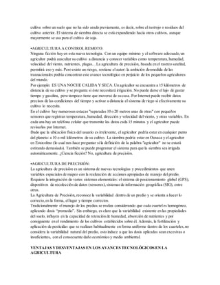 cultiva sobre un suelo que no ha sido arado previamente, es decir, sobre el rastrojo o residuos del
cultivo anterior. El sistema de siembra directa se está expandiendo hacia otros cultivos, aunque
mayormente se usa para el cultivo de soja.
•AGRICULTURA A CONTROL REMOTO:
Ninguna ficción hay en esta nueva tecnología. Con un equipo mínimo y el software adecuado,un
agricultor podrá auscultar su cultivo a distancia y conocer variables como temperatura,humedad,
velocidad del viento, nutrientes, plagas... La agricultura de precisión, basada en el rastreo satelital,
permitirá eso y más. Pero existe un riesgo, sostiene el autor: la ambición desmedida de las
trasnacionales podría concentrar este avance tecnológico en perjuicio de los pequeños agricultores
del mundo.
Por ejemplo: ES UNA NOCHE CALIDA Y SECA. Un agricultor se encuentra a 15 kilómetros de
distancia de su cultivo y se pregunta si éste necesitará irrigación. No puede darse el lujo de gastar
tiempo y gasolina, pero tampoco tiene que moverse de su casa. Por Internet puede recibir datos
precisos de las condiciones del tiempo y activar a distancia el sistema de riego si efectivamente su
cultivo lo necesita.
En el cultivo hay numerosas estacas "separadas 10 o 20 metros unas de otras" con pequeños
sensores que registran temperatura, humedad, dirección y velocidad del viento, y otras variables. En
cada una hay un teléfono celular que transmite los datos cada 15 minutos y el agricultor puede
revisarlos por Internet.
Dado que la ubicación física del usuario es irrelevante, el agricultor podría estar en cualquier punto
del planeta: a 10 o mil kilómetros de su cultivo. La siembra podría estar en Oaxaca y elagricultor
en Estocolmo (lo cual nos hace preguntar si la definición de la palabra "agricultor" no se estará
estirando demasiado). También se puede programar el sistema para que la siembra sea irrigada
automáticamente. ¿Ciencia ficción? No, agricultura de precisión.
•AGRICULTURA DE PRECISIÓN:
La agricultura de precisión es un sistema de nuevas tecnologías y procedimientos que unen
variables espaciales de mapeo con la realización de acciones apropiadas de manejo del predio.
Requiere la integración de varios sistemas elementales: el sistema de posicionamiento global (GPS),
dispositivos de recolección de datos (sensores),sistemas de información geográfica (SIG), entre
otros.
La Agricultura de Precisión, reconoce la variabilidad dentro de un predio y se orienta a hacer lo
correcto,en la forma, el lugar y tiempo correctos.
Tradicionalmente el manejo de los predios se realiza considerando que cada cuarteles homogéneo,
aplicando dosis “promedio”. Sin embargo, es claro que la variabilidad existente en las propiedades
del suelo, influyen en la capacidad de retención de humedad, absorción de nutrientes y por
consiguiente en el rendimiento de los cultivos establecidos sobre él. Además, la fertilización y
aplicación de pesticidas que se realizan habitualmente en forma uniforme dentro de los cuarteles,no
considera la variabilidad natural del predio, esto induce a que las dosis aplicadas sean excesivas o
insuficientes, con el consecuente daño económico y medio ambiental.
VENTAJAS YDESVENTAJAS EN LOS AVANCES TECNOLÓGICOS EN LA
AGRICULTURA
 