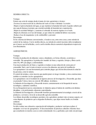 SIEMBRA DIRECTA:
Ventajas:
Existen una serie de ventajas desde el punto de vista agronómico y técnico:
.Favorece la conservación de la cobertura del suelo al evitar o disminuir la erosión.
.Mejora el aprovechamiento del agua, ya que mantiene la humedad del suelo al quedar cubierto por
una capa de biomasa (rastrojo), que retarda la pérdida de humedad por evaporización.
.Mejora la actividad biológica y aumenta el contenido de materia orgánica en el suelo.
.Mejora la eficiencia en el uso del tiempo, ya que reduce la cantidad de labores necesarias.
.Reduce el uso de maquinarias (y de combustible) y personal.
Desventajas:
En los sistemas de labranza convencionales, el arado se usa, entre otras cosas,como método de
control de las malezas. Con la siembra directa, ese método de control mecánico debe reemplazarse
por el mayor uso de herbicidas, con lo cual la siembra directa aumenta la dependencia respecto de
esos fitosanitarios.
AGROQUÍMICOS:
Ventajas:
Permiten la producción de alimentos sanos y abundantes, en forma eficiente, económica y
sostenible. Sin agroquímicos la producción mundial de frutas y vegetales, forrajes y fibras caería
entre 30 y 40% por plagas y enfermedades.
Una mayor producción de frutas y vegetales se traduce en una reducción de costos para el
consumidor final y por lo tanto en mayor acceso a los alimentos por parte de la población.
Los agroquímicos son una herramienta para controlar plagas que afectan directamente la salud de
las personas, como la malaria.
El control de termitas y otros insectos que pueden poner en riesgo viviendas y otras construcciones
también se controlan con los agroquímicos.
Los agroquímicos son el resultado de un riguroso proceso de Investigación y Desarrollo, que dura
en promedio 9 años y tiene un costo de 200 millones de dólares.
La Industria de Investigación y Desarrollo invierte constantemente en la búsqueda de nuevas
tecnologías y adelantos científicos.
En esa búsqueda de nuevos conocimientos la Industria apoya el talento de científicos de distintas
disciplinas y de profesionales altamente especializados.
La Industria de Investigación y Desarrollo transfiere permanentemente la tecnología a través de los
productos y servicios a favor de un desarrollo agrícola sostenible.
Los últimos desarrollos tecnológicos permiten a los agricultores producir más en menos espacio, así
como disponer de productos que se degradan fácilmente y que dejan menor huella en el medio
ambiente.
Desventajas:
Se debe realizar una exhaustiva capacitación del trabajador y productor rural para realizar el
manipuleo en el uso de agroquímicos. El desconocimiento de prácticas culturales eficientes hace
que actualmente en muchos casos se estén contaminando ríos y quebradas y por ende esto provoque
 