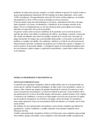 problemas de salud en las personas, animales y el medio ambiente en general. En América Latina se
generan aproximadamente diariamente 865 mil toneladas de residuos industriales, de los cuales
15,500 son peligrosos. Desgraciadamente,menos del 10% de los residuos peligrosos son tratados
adecuadamente,es decir, el 90% restante se desalojan en arroyos, basureros
El mal uso puede causar una enfermedad grave o la muerte, contaminación del suelo y del agua,
daños al ganado y a la fauna, y la disminución o eliminación de los enemigos naturales de las
plagas. Por eso, es fundamental que se cree una conciencia alerta y preocupada con el manejo
adecuado y la supervisión del uso de los pesticidas.
En general, resulta común reconocer el problema de los pesticidas en el caso de los proyectos
agrícolas que tienen como objetivo la producción de cultivos; sin embargo, a menudo, se pasan por
alto cuando son utilizados para reducir las pérdidas, después de la cosecha. Hay varios tipos de
plagas (incluyendo los hongos) que causan pérdidas almacenados; y en los países en desarrollo el
problema se complica más debido a las condiciones climáticas y la falta de una infraestructura de
almacenamiento adecuada. Usualmente,los productos que se almacenan a granel, se fumigan o se
tratan con polvos de insecticida diluidos. La fumigación puede ser extremadamente peligrosa para
los seres humanos, requiere equipos y capacitación especializados, y puede dejar residuos tóxicos
en los alimentos.
SEMILLAS MEJORADAS YTRANSGENICAS:
VENTAJAS YDESVENTAJAS:
La aparición de la agricultura transgénica, abrió un amplio debate, pues no se ha demostrado con
certeza que los vegetales transgénicos perjudiquen de algún modo a sus consumidores, quienes se
oponen a ellos sostienen que tampoco ha quedado demostrado lo contrario. Por ahora no se sabe
cómo el consumo de estos productos va a afectar la salud de las personas. Varios científicos dicen
que pueden provocar el cáncer,desarrollar alergias, intoxicaciones, producir lesiones en los órganos
y resistencia a los antibióticos o sea que ya no harán ningún efecto de cura a la persona. Se supone
que los productos transgénicos son resistentes a las plagas, duran más tiempo sin marchitarse o
tienen mejor apariencia. O que con estos productos habrá más alimento en el mundo y por lo tanto
menos hambre.
Sin embargo, los que están haciendo estos productos son las mismas compañías que fabrican los
agroquímicos: venenos, fertilizantes y semillas mejoradas. Estas grandes compañías son la
Monsanto, Du Pont.
También están produciendo transgénicos la Bayer y la Pioneer pero estas compañías aparecen bajo
otros nombres, porque están unidas a otras compañías. Están ofreciendo semillas transgénicas de
 