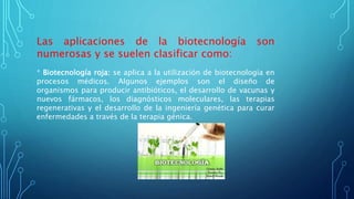 Las aplicaciones de la biotecnología son
numerosas y se suelen clasificar como:
* Biotecnología roja: se aplica a la utilización de biotecnología en
procesos médicos. Algunos ejemplos son el diseño de
organismos para producir antibióticos, el desarrollo de vacunas y
nuevos fármacos, los diagnósticos moleculares, las terapias
regenerativas y el desarrollo de la ingeniería genética para curar
enfermedades a través de la terapia génica.
 