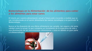 Biotecnología en la Alimentación: de los alimentos para comer
a los alimentos para estar sanos
El interés por nuestra alimentación actual y futura está creciendo a medida que se
van introduciendo en el sector alimentario las nuevas tecnologías y en particular la
Biotecnología.
Nunca se ha dispuesto de una oferta alimentaria tan variada, tan segura y de tanta
calidad como la actual, lo que comporta un incremento de la esperanza de vida y
una disminución de las intoxicaciones alimentarias, y esto es debido en gran parte
a la Biotecnología.
 
