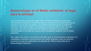 Biotecnología en el Medio ambiente: el lugar
para la amistad
Con la Revolución Industrial (siglo XVIII), la Historia Moderna evoluciona
drásticamente desde una economía agraria y artesana a otra dominada por la
industria y en la que se produce un aumento exponencial de la población
mundial. Todo esto exigirá un vertiginoso incremento del uso de recursos
naturales, así como la obtención de ingentes cantidades de desechos
contaminantes y con ello los inicios de los verdaderos dañinos con el medio
ambiente.
Dos siglos más tarde y conscientes del daño que se está haciendo al planeta, los
ciudadanos reclaman la preservación del medio ambiente como un derecho
universal, lo que ha conducido en la década de 1990 al desarrollo de la
Biotecnología ambiental.
 