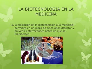 LA BIOTECNOLOGIA EN LA 
MEDICINA 
 la aplicación de la biotecnología a la medicina 
permitirá en un plazo de cinco años detectar y 
prevenir enfermedades antes de que se 
manifiesten. 
 