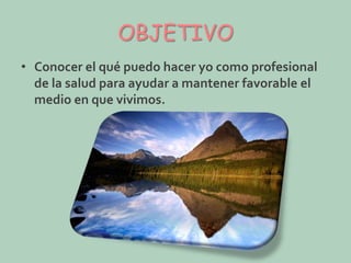 OBJETIVO
• Conocer el qué puedo hacer yo como profesional
de la salud para ayudar a mantener favorable el
medio en que vivimos.

 