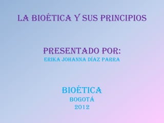 LA BIOÉTICA Y SUS PRINCIPIOS


     PRESENTADO POR:
     ERIKA JOHANNA DÍAZ PARRA




          BIOÉTICA
             BOGOTÁ
              2012
 