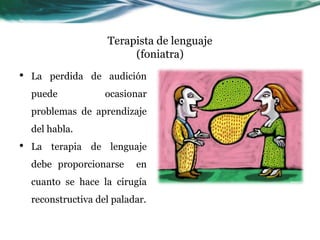Terapista de lenguaje
                          (foniatra)
•   La perdida de audición
    puede            ocasionar
    problemas de aprendizaje
    del habla.
•   La terapia de lenguaje
    debe proporcionarse     en
    cuanto se hace la cirugía
    reconstructiva del paladar.
 