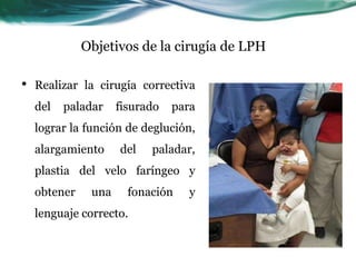 Objetivos de la cirugía de LPH

•   Realizar la cirugía correctiva
    del   paladar    fisurado   para
    lograr la función de deglución,
    alargamiento     del   paladar,
    plastia del velo faríngeo y
    obtener    una     fonación    y
    lenguaje correcto.
 