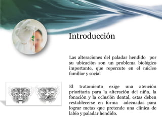 Introducción

Las alteraciones del paladar hendido por
su ubicación son un problema biológico
importante, que repercute en el núcleo
familiar y social

El tratamiento exige una atención
prioritaria para la alteración del niño, la
fonación y la oclusión dental, estas deben
restablecerse en forma adecuadas para
lograr metas que pretende una clínica de
labio y paladar hendido.
 