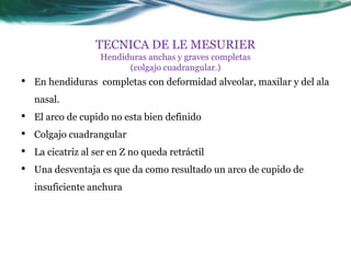 TECNICA DE LE MESURIER
                    Hendiduras anchas y graves completas
                          (colgajo cuadrangular.)
•   En hendiduras completas con deformidad alveolar, maxilar y del ala
    nasal.
•   El arco de cupido no esta bien definido
•   Colgajo cuadrangular
•   La cicatriz al ser en Z no queda retráctil
•   Una desventaja es que da como resultado un arco de cupido de
    insuficiente anchura
 