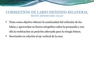 CORRECCION DE LABIO HENDIDO BILATERAL
                       SEGÚN ASENSIO DEL VALLE

•   Tiene como objetivo obtener la continuidad del orbicular de los
    labios y aprovechar su fuerza ortopédica sobre la premaxila y con
    ella la reubicación en posición adecuada para la cirugía futura.
•   Desviación en relación al eje vertical de la cara
 