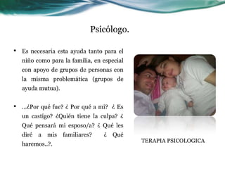 Psicólogo.
• Es necesaria esta ayuda tanto para el
niño como para la familia, en especial
con apoyo de grupos de personas con
la misma problemática (grupos de
ayuda mutua).
• ...¿Por qué fue? ¿ Por qué a mi? ¿ Es
un castigo? ¿Quién tiene la culpa? ¿
Qué pensará mi esposo/a? ¿ Qué les
diré a mis familiares? ¿ Qué
haremos..?.
TERAPIA PSICOLOGICA
 