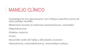 MANEJO CLÍNICO
•Genealogía de tres generaciones con enfoque especifico acerca de
labio/paladar hendido
•Medicación durante el embarazo (anticonvulsivos, esteroides)
•Oligohidramnios
•Diabetes materna
•Vision
•Desarrollo tardío del habla y dificultades escolares
•Hipocalcemia, inmunodeficiencia, anormalidad cardiaca
 