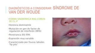 DIAGNÓSTICOS A CONSIDERAR: SÍNDROME DE
VAN DER WOUDE
•FORMA SINDROMICA MAS COMUN
DE CL/P
•Herencia dominatnte
•Mutación en gen de factor de
regulación de interferón (IRF6)
•Penetrancia 89/99%
•Expresión muy variable
•Caracterizada por fisuras labiales
“lip pits”
 