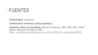 FUENTES
•Embriología, Langman.
•Oxford desk reference clinical genetics.
•Pediatric Cleft Lip and Palate, Marie M Tolarova, MD, PhD, DSc; Chief
Editor: Maureen Strafford, MD.
http://emedicine.medscape.com/article/995535-overview#a0102
 