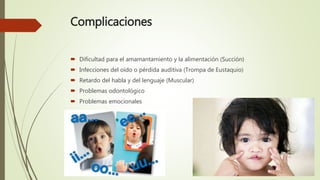 Complicaciones
 Dificultad para el amamantamiento y la alimentación (Succión)
 Infecciones del oído o pérdida auditiva (Trompa de Eustaquio)
 Retardo del habla y del lenguaje (Muscular)
 Problemas odontológico
 Problemas emocionales
 