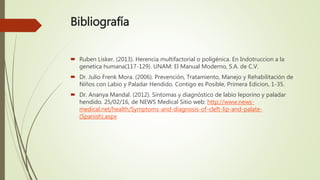 Bibliografía
 Ruben Lisker. (2013). Herencia multifactorial o poligénica. En Indotruccion a la
genetica humana(117-129). UNAM: El Manual Moderno, S.A. de C.V.
 Dr. Julio Frenk Mora. (2006). Prevención, Tratamiento, Manejo y Rehabilitación de
Niños con Labio y Paladar Hendido. Contigo es Posible, Primera Edicion, 1-35.
 Dr. Ananya Mandal. (2012). Síntomas y diagnóstico de labio leporino y paladar
hendido. 25/02/16, de NEWS Medical Sitio web: http://www.news-
medical.net/health/Symptoms-and-diagnosis-of-cleft-lip-and-palate-
(Spanish).aspx
 