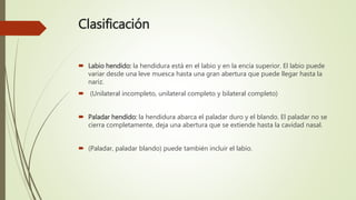 Clasificación
 Labio hendido: la hendidura está en el labio y en la encía superior. El labio puede
variar desde una leve muesca hasta una gran abertura que puede llegar hasta la
nariz.
 (Unilateral incompleto, unilateral completo y bilateral completo)
 Paladar hendido: la hendidura abarca el paladar duro y el blando. El paladar no se
cierra completamente, deja una abertura que se extiende hasta la cavidad nasal.
 (Paladar, paladar blando) puede también incluir el labio.
 