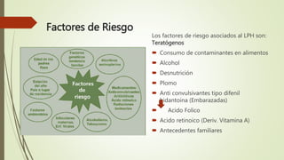 Factores de Riesgo
Los factores de riesgo asociados al LPH son:
Teratógenos
 Consumo de contaminantes en alimentos
 Alcohol
 Desnutrición
 Plomo
 Anti convulsivantes tipo difenil
hidantoina (Embarazadas)
 Acido Folico
 Acido retinoico (Deriv. Vitamina A)
 Antecedentes familiares
 