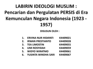 LABIRIN IDEOLOGI MUSLIM :
Pencarian dan Pergulatan PERSIS di Era
Kemunculan Negara Indonesia (1923 -
                1957)
                     DISUSUN OLEH :

        1.   ERVINA NUR HIDAYATI   K4409021
        2.   IRWAN PRESTIANTO      K4409028
        3.   TEA LIMOSTIN          K4409055
        4.   UMI ROSYIDAH          K4409059
        5.   WIDYO WIRATMO         K4409061
        6.   YUSINTA WINDHA SARI   K4409067
 
