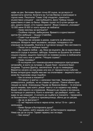 10
кафе на ден. Бетховен броял точно 60 зърна, за да вкуси от
ароматната напитка. Колегата му Густав Малер е композирал в
горска хижа. Писателят Томас Улф споделял „приятното
мъжествено усещане“ – маструбацията, Джон Чийвър пишел
единствено и само по бельо. Маркес пушел по 6 кутии цигари на
ден, докато пишел „Сто години самота“. Жорж Сименон „познавал“
10 000 жени /8 000 от които жрици на любовта/.
– Какво мислиш за критиците?
– Особена порода, амбициозни. Времето е единственият
критик без амбиции – твърди Стайнбек.
– Съвет към младите?
– Хвърляш ме направо в джаза, съветите са абсолютно
излишни. Младите чакат възхвали, награди, попадане в топ
класации за продажби. Книгата е търговски продукт без сантименти.
– Писал ли си любовни писма?
– До първата любов – да, бяха ми върнати. Да си единствен в
женското сърце е нонсенс, заблуда. Кажете на душата да остане
нощна стража, защото третият се появява винаги в любовната
гора – той носи нож и цвете. /“Нощна стража“/.
– Какво сънуваш?
– В последния сън тежковъоръжени командоси претърсваха
катакомби, в които се лутахме с „Лудия Лука“, писателя Емил
Андреев. Търсеха Драпър, заклинателя, за да го ликвидират.
Вероятно начало на нов роман или ехо от терористични събития.
Всяка литературна творба има миг на отключване – видяното насън
може би подсказва нещо подобно.
– Как се влиза в поезията?
– Отговорът е кратък: с написани текстове. Завършвайки
университета, разбрах, че не ставам за даскал. Помня обаче една
лекция на проф. Александър Пешев за Франсоа Вийон – тя отключи
врата някаква, през която „влезе“ поетът и се надвеси над извор.
Видях собственото си отражение. Жаждата да пишеш е вътрешна,
по-палеща от реалната. Които я изпитват, ще разберат, които – не,
едва ли ще ожаднеят. А колкото до съдбата в поезията – терзанията
се безсмислени. Съдбата е присмехулница, обича да се шегува.
– Да не си фаталист?
– О, не! Черната котка е черна котка, петък 13-ти – ден в
календара.
– Какво броди в българската душа?
– Зъл демон, който жадува мъст за бастисаните надежди.
Няма как да се случи. Гарван гарвану око не вади.
– Без изход?
 