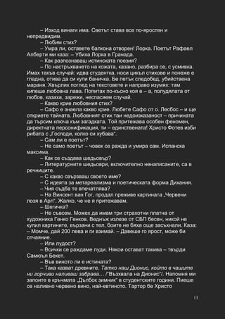 11
– Изход винаги има. Светът става все по-яростен и
непредвидим.
– Любим стих?
– Умра ли, оставете балкона отворен! Лорка. Поетът Рафаел
Алберти ми каза: – Убиха Лорка в Гранада.
– Как разпознаваш истинската поезия?
– По настръхването на кожата, казано, разбира се, с усмивка.
Имах такъв случай: идва студентка, носи цикъл стихове и понеже е
гладна, отива да си купи баничка. Бе петък следобед, убийствена
мараня. Хвърлих поглед на текстовете и направо изумях: там
кипеше любовна лава. Попитах по-късно коя е – а, полудялата от
любов, казаха, зарежи, неспасяем случай.
– Какво крие любовния стих?
– Сафо е знаела какво крие. Любете Сафо от о. Лесбос – и ще
откриете тайната. Любовният стих таи недоизказаност – причината
да търсим ключа към загадката. Той притежава особен феномен,
директната персонификация, ти – единствената! Христо Фотев изби
рибата с „Господи, колко си хубава“.
– Сам ли е поетът?
– Не само поетът – човек се ражда и умира сам. Испанска
максима.
– Как се създава шедьовър?
– Литературните шедьоври, включително ненаписаните, са в
речниците.
– С какво свързваш своето име?
– С идеята за метареализма и поетическата форма Дихания.
– Чия съдба те впечатлява?
– На Винсент ван Гог, продал преживе картината „Червени
лозя в Арл“. Жалко, че не я притежавам.
– Шегичка?
– Не съвсем. Можех да имам три страхотни платна от
художника Генко Генков. Веднъж излезе от СБП бесен, никой не
купил картините, вързани с тел, боите не бяха още засъхнали. Каза:
– Момче, дай 200 лева и ги взимай. – Давеше го ярост, може би
отчаяние.
– Или лудост?
– Всички се раждаме луди. Някои остават такива – твърди
Самюъл Бекет.
– Във виното ли е истината?
– Така казват древните. Татко наш Дионис, който в чашите
ни горчиви наливаш забрава… /“Възхвала на Дионис“/. Напомня ми
запоите в кръчмата „Дълбок зимник“ в студентските години. Пиеше
се наливно червено вино, най-евтиното. Тартор бе Христо
 