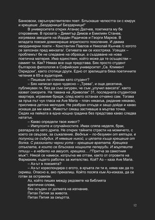 12
Банковски, свръхчувствителен поет. Блъскаше челюстта си с юмрук
и крещеше: „Бездарници! Бездарници!“
В университета открих Атанас Далчев, поетиката му бе
откровение. В прозата – Димитър Димов и Емилиян Станев,
изгряваха звездите на Йордан Радичков и Георги Марков. В
младата поезия доминираше априлското поколение. И двама
неординерни поети – Константин Павлов и Николай Кънчев /с когото
се запознах пред мензата/. Сетивата ми се изостряха. Усещах –
проблемът бе не следване на образци, а създаване на нова
поетична материя. Има единствен, който може да те осъществи –
самият ти. Как? Нямах все още представа. Бях просто студент
българска филология в Софийския университет „Св. Климент
Охридски“, както стотици други. Едно от зрелищата бяха поетичните
четения в 65-а аудитория.
– Пишеше ли стихове като студент?
– Бях написал едно чудесно – „Трева“, и още десетина,
публикувах ги, без да съм сигурен, че съм „улучил ваксата“, както
казват скиорите. На тавана на „Криволак“ 31, последната студентска
квартира, играехме бридж, след което останах отчаяно сам. Тогава
за пръв път чух гласа на Ave Maria – плач някакъв, ридание някакво,
приспивна детска мелодия. Не разбрах откъде и защо дойде и какво
искаше да ми каже. Животът сякаш застиваше в мъртва точка.
Седях на пейката в една нощна градина без представа какво следва
нататък.
– Какво определи твоя живот?
– Импулсите и случайностите. Имах сляпа неделя, брак,
разпадна се като дрипа. Не открих тайните страсти на момичето, с
което се свързах, за съжаление. Веднъж – по-безумен от вятъра, в
полунощ се събудих. И нямаше никой, и цялата къща крещеше от
болка. С раззинати черни уста – крещеше вратата. Крещяха
стъклата, в които се блъскаха нощните пеперуди. И мъртвите
птици – в небето на август, крещяха… /“Притча за самотния
мъж“/. Някой се намеси, изтръгна ме оттам, както от отровите на
Фармахим, където работех за жителство. Кой? Аз – каза Ave Maria.
– Аз-ът в поезията?
– Аз-ът кореспондира с егото, в кръвта ли ти е, няма как да го
скриеш. Опасно е, ако прекалиш. Който посяга към Аз-изказа, да се
готви за остракизм.
Аз, който пишех между редовете на библията
еретични слова,
бях осъден от догмата на изгнание.
Питах Пития за живота.
Питах Пития за смъртта.
 
