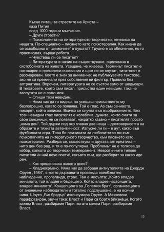 13
Късно питаш за страстите на Христа –
каза Пития
след 1000 години мълчание.
– Други страсти?
– Психологията на литературното творчество, генезиса на
нещата. По-специално – писането като психотерапия. Как иначе да
се освободиш от „демоните“ в душата? Трудно е за обяснение, но го
практикувах, върши работа.
– Чувстваш ли се писател?
– Литературата е начин на съществуване, оцелявана в
скотобойната на живота. Усещане, че живееш. Терминът писател е
натоварен с прекалени очаквания и щом не се случат, читателят е
разочарован. Което е знак за внимание: не публикувайте текстове,
ако не са преминали през собствения ви филтър. Правило без
алтрнатива. Впрочем, литературата не се състои само от шедьоври.
В текстовете, които съм писал, присъства един невидим, така че
заслугата не е само моя.
– Опиши този невидим.
– Няма как да го видиш, но усещаш присъствието му
безпогрешно, когато се появява. Той е глас. Аз съм сечивото,
писарят, който записва. Всичко се случва във въображението. Без
този невидим глас писателят е колеблив, думите, които смята за
свои съюзници, не се появяват, накратко казано – писателят просто
„няма ден“. Той държи под око главно две неща – достоверността на
образите и тяхната автентичност. Изпусне ли ги – е аут, както във
футболната игра. Това бе причината за любопитство ми към
психологията на литературното творчество, към писането като
психотерапия. Разбира се, съществува и другата алтернатива –
нито ден без ред, и тя е по-популярна. Проблемът не е толкова до
избор, колкото до творчески темперамент. Невротичните типове
писатели /и най вече поети/, какъвто съм, ще разберат за какво иде
реч.
– Как преценяваш живота днес?
– Хладнокръвно. Няма как да забравя антиутопията на Джордж
Оруел „1984“, в която държавата провежда всеобхватно
наблюдение, пропаганда, страх. Там е мисълта: „Който владее
миналото, той владее и бъдещето. Който владее настоящето,
владее миналото“. Концепцията за „Големия брат“, организацията
от анонимни наблюдатели и тотално подслушване, е на всички
нива. Шоуто „Биг брадър“ изконсумира Оруел. А Маяковски,
парафразиран, звучи така: Власт и Пари са братя близнаци. Когато
кажем Власт, разбираме Пари, когато кажем Пари, разбираме
Власт.
 