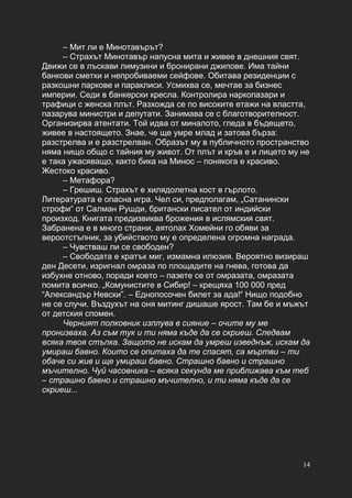 14
– Мит ли е Минотавърът?
– Страхът Минотавър напусна мита и живее в днешния свят.
Движи се в лъскави лимузини и бронирани джипове. Има тайни
банкови сметки и непробиваеми сейфове. Обитава резиденции с
разкошни паркове и параклиси. Усмихва се, мечтае за бизнес
империи. Седи в банкерски кресла. Контролира наркопазари и
трафици с женска плът. Разхожда се по високите етажи на властта,
пазарува министри и депутати. Занимава се с благотворителност.
Организирва атентати. Той идва от миналото, гледа в бъдещето,
живее в настоящето. Знае, че ще умре млад и затова бърза:
разстрелва и е разстрелван. Образът му в публичното пространство
няма нищо общо с тайния му живот. От плът и кръв е и лицето му не
е така ужасяващо, както бика на Минос – понякога е красиво.
Жестоко красиво.
– Метафора?
– Грешиш. Страхът е хилядолетна кост в гърлото.
Литературата е опасна игра. Чел си, предполагам, „Сатанински
строфи“ от Салман Рушди, британски писател от индийски
произход. Книгата предизвиква брожения в ислямския свят.
Забранена е в много страни, аятолах Хомейни го обяви за
вероотстъпник, за убийството му е определена огромна награда.
– Чувстваш ли се свободен?
– Свободата е кратък миг, измамна илюзия. Вероятно визираш
ден Десети, изригнал омраза по площадите на гнева, готова да
избухне отново, поради което – пазете се от омразата, омразата
помита всичко. „Комунистите в Сибир! – крещяха 100 000 пред
“Александър Невски”. – Еднопосочен билет за ада!“ Нищо подобно
не се случи. Въздухът на оня митинг дишаше ярост. Там бе и мъжът
от детския спомен.
Черният полковник изплува в сияние – очите му ме
пронизваха. Аз съм тук и ти няма къде да се скриеш. Следвам
всяка твоя стъпка. Защото не искам да умреш изведнъж, искам да
умираш бавно. Които се опитаха да те спасят, са мъртви – ти
обаче си жив и ще умираш бавно. Страшно бавно и страшно
мъчително. Чуй часовника – всяка секунда ме приближава към теб
– страшно бавно и страшно мъчително, и ти няма къде да се
скриеш...
 