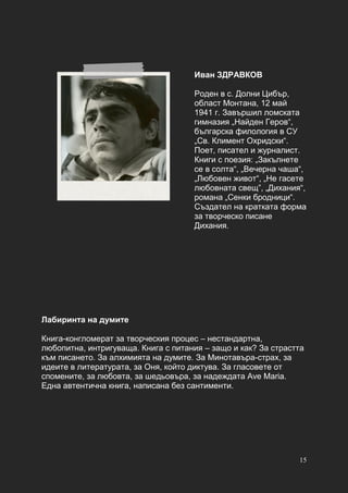 15
Иван ЗДРАВКОВ
Роден в с. Долни Цибър,
област Монтана, 12 май
1941 г. Завършил ломската
гимназия „Найден Геров“,
българска филология в СУ
„Св. Климент Охридски“.
Поет, писател и журналист.
Книги с поезия: „Закълнете
се в солта“, „Вечерна чаша“,
„Любовен живот“, „Не гасете
любовната свещ”, „Дихания“,
романа „Сенки бродници“.
Създател на кратката форма
за творческо писане
Дихания.
Лабиринта на думите
Книга-конгломерат за творческия процес – нестандартна,
любопитна, интригуваща. Книга с питания – защо и как? За страстта
към писането. За алхимията на думите. За Минотавъра-страх, за
идеите в литературата, за Оня, който диктува. За гласовете от
спомените, за любовта, за шедьовъра, за надеждата Ave Maria.
Една автентична книга, написана без сантименти.
 