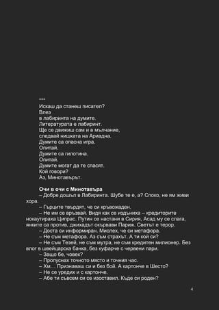4
***
Искаш да станеш писател?
Влез
в лабиринта на думите.
Литературата е лабиринт.
Ще се движиш сам и в мълчание,
следвай нишката на Ариадна.
Думите са опасна игра.
Опитай.
Думите са гилотина.
Опитай.
Думите могат да те спасят.
Кой говори?
Аз, Минотавърът.
Очи в очи с Минотавъра
– Добре дошъл в Лабиринта. Шубе те е, а? Споко, не ям живи
хора.
– Гърците твърдят, че си кръвожаден.
– Не им се връзвай. Видя как се издъниха – кредиторите
нокаутираха Ципрас. Путин се настани в Сирия, Асад му се слага,
янките са против, джихадът окървави Париж. Светът е терор.
– Доста си информиран. Мислех, че си метафора.
– Не съм метафора. Аз съм страхът. А ти кой си?
– Не съм Тезей, не съм мутра, не съм кредитен милионер. Без
влог в швейцарска банка, без куфарче с червени пари.
– Защо бе, човек?
– Пропуснах точното място и точния час.
– Хм… Признаваш си и без бой. А картонче в Шесто?
– Не се уредих и с картонче.
– Абе ти съвсем си се изоставил. Къде си роден?
 