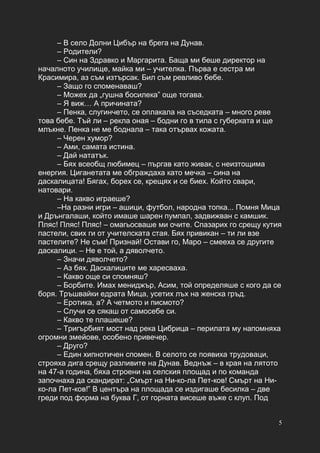 5
– В село Долни Цибър на брега на Дунав.
– Родители?
– Син на Здравко и Маргарита. Баща ми беше директор на
началното училище, майка ми – учителка. Първа е сестра ми
Красимира, аз съм изтърсак. Бил съм ревливо бебе.
– Защо го споменаваш?
– Можех да „гушна босилека” още тогава.
– Я виж… А причината?
– Пенка, слугинчето, се оплакала на съседката – много реве
това бебе. Тъй ли – рекла оная – бодни го в тила с губерката и ще
млъкне. Пенка не ме боднала – така отървах кожата.
– Черен хумор?
– Ами, самата истина.
– Дай нататък.
– Бях всеобщ любимец – пъргав като живак, с неизтощима
енергия. Циганетата ме обграждаха като мечка – сина на
даскалицата! Бягах, борех се, крещях и се биех. Който свари,
натовари.
– На какво играеше?
–На разни игри – ашици, футбол, народна топка... Помня Мица
и Дрънгалаши, който имаше шарен пумпал, задвижван с камшик.
Пляс! Пляс! Пляс! – омагьосваше ми очите. Спазарих го срещу кутия
пастели, свих ги от учителската стая. Бях привикан – ти ли взе
пастелите? Не съм! Признай! Остави го, Маро – смееха се другите
даскалици. – Не е той, а дяволчето.
– Значи дяволчето?
– Аз бях. Даскалиците ме харесваха.
– Какво още си спомняш?
– Борбите. Имах мениджър, Асим, той определяше с кого да се
боря. Тръшвайки едрата Мица, усетих лъх на женска гръд.
– Еротика, а? А четмото и писмото?
– Случи се сякаш от самосебе си.
– Какво те плашеше?
– Тригърбият мост над река Цибрица – перилата му напомняха
огромни змейове, особено привечер.
– Друго?
– Един хипнотичен спомен. В селото се появиха трудоваци,
строяха дига срещу разливите на Дунав. Веднъж – в края на лятото
на 47-а година, бяха строени на селския площад и по команда
започнаха да скандират: „Смърт на Ни-ко-ла Пет-ков! Смърт на Ни-
ко-ла Пет-ков!” В центъра на площада се издигаше бесилка – две
греди под форма на буква Г, от горната висеше въже с клуп. Под
 