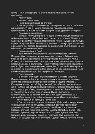 6
клупа – мъж с превръзка на очите. Пълно мълчание, четяха
присъдата.
– Кой четеше?
– Черният полковник.
– Разбираше ли какво се случва?
– Не, не разбирах защо мъжът с превръзка на очите трябваше
да го обесят. И кой е Никола Петков. Бе последният спомен,
преместихме се в Лом, баща ми построи къща. Детството свърши.
– Разкажи за своя баща.
– Виждам го млад и красив на една снимка. Преди женитбата с
майка емигрирал в Южна Америка, опитал си е късмета. Живял в
Буенос Айрес и Монтевидео. Наричали го гринго, чужденеца. След 5
години се връща. Майка казваше – заминал с два куфара, върнал се
с дръжките им. Темата бащинство бе рана, кървя дълго. Знам, че ме
обичаше. Царство му небесно.
– Какво се случи в Лом?
– Там изживях юношеството. Помня учителката Митанка
Петрова, бях тотален отличник. А оставах същото буйно момче,
биех се до разкървавяване. В четвърти клас имаше един Кольо
Сопола, дразнеше всички. Не издържах и го стрелнах с перодръжка,
писецът се заби в скулата му – още чувам как квичи като недоклано
прасе. Буйствата ми прекъснаха внезапно. Откри ме Любен Чушков,
корифеят на гимнастиката в Лом, загледа се как скачам и каза – ела
в гимнастическия салон. Бях перфектен гимнастик.
– Продължавай.
– В десети клас един случай разтърси смутната ми душа.
Изкачих се по стълбата на тавана, открих прашна ракла, пълна с
книги. Не знам защо посегнах към книгата с надпис „Илиада”.
Разгърнах я още там: „О, Музо, възпей оня гибелен гняв на Ахила,
сина Пелеев, що погуби мнозина троянци...” Връхлитаха ме вълни,
една след друга. Омир, в превод на професор Ал. Балабанов. Четях
я, препрочитах, вълните не стихваха. Омир – белегът в
юношеството, не се заличи. Чуй: няма как единствен поет да е
създал Омировия епос, който му се приписва. Омир е метафора.
Минотавърът си погледна часовника.
– Доста си впечатлителен, мой човек. Действай по-хард! Иначе
те прецакват. Учи се от Одисей, хитрецът бастиса Троя с оная
дървения – Коня. 10 години плуваше към Итака и все нещо се
бавеше, влечеха го приключенията. Ослепи Полифем с огнен кол,
измами сирените, вързан за мачтата, 7 години чукаше нимфата
Калипсо, изби женихите, върна си Пенелопа. Фул макс след фул
макс. Кой раздава картите? Боговете. Одисей имаше печелив жокер
 
