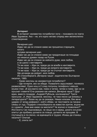 8
Интернет
В интернет неизвестен потребител пита – познавате ли поета
Иван Здравков. Ако – не, ето едно негово според мен великолепно
стихотворение:
Вечерния шал
Идва час да си спомня какво ми прошепна старицата,
когато
купувах вечерния шал.
Идва час да си спомня какво ми предричаше на площада
на някакъв древен пазар на Русия.
Идва час да си спомня за нейните думи, моя любов,
и за шала с кентаврите.
Тя ми каза: – Иди си, преди да се влюби в кентаврите.
Тя ми каза: – Иди си, преди да изпрати кентаврите.
Тя ми каза: – Иди си, преди да те стъпчат кентаврите.
Ще дочакам да дойдат, моя любов.
Из стихосбирката „Вечерна чаша“, издателство Български
писател, 1985.
– Какво мислиш за неизвестния потребител?
– Ще почерпя, ако се обади. Похвалите задължават, понякога
развеселяват. Една нощ в 2 след полунощ телефонът извъня,
мъжки глас: „В кръчмата сме, пием и четем, четем и пием. Ще ни се
пръснат главите! Ела разкажи как написа „Вечерна чаша“? Друг
един, вместо поздрав: „Андрей Рубльов, конгениално!“ Трети
просъска: „А, Иван Здравков, мислиш, че така лесно ще влезеш в
литературата?“ Казах му да се разкара. Нямах илюзии, бях вече
ударен от млад референт, който обяви, че текстовете са писани
сякаш от луд. Подарих стихосбирката на известен критик, върна ми
я с думите: „Ама вие какво си мислите? Че всичко е позволено?“
Инстинктът ми подсказваше, че нещо не е наред, докато осъзнах:
опитът да пробиеш догмата се плаща, догмата не прощава. В
глутницата е по-лесно, на единаците е трудно. Искаш да станеш
писател? Опитай.
– Е, опита ли?
 
