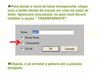 Para deixar a caixa de texto transparente, clique com o botão direito do mouse em cima da caixa de texto. Aparecerá uma janela, no qual você deverá habilitar a opção “ TRANSPARENTE”. Depois, é só arrastar a palavra até a posição desejada. 