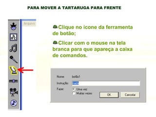 PARA MOVER A TARTARUGA PARA FRENTE Clique no ícone da ferramenta de botão; Clicar com o mouse na tela branca para que apareça a caixa de comandos. 