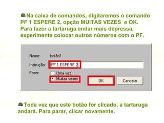 Na caixa de comandos, digitaremos o comando PF 1 ESPERE 2, opção MUITAS VEZES  e OK. Para fazer a tartaruga andar mais depressa,  experimente colocar outros números com o PF. Toda vez que este botão for clicado, a tartaruga andará. Para parar, clicar novamente. 