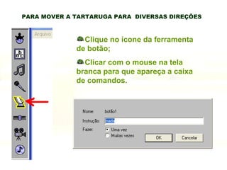 PARA MOVER A TARTARUGA PARA  DIVERSAS DIREÇÕES Clique no ícone da ferramenta de botão; Clicar com o mouse na tela branca para que apareça a caixa de comandos. 