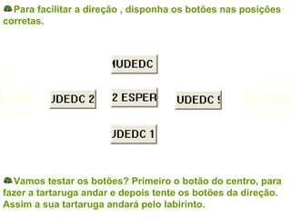 Para facilitar a direção , disponha os botões nas posições corretas. Vamos testar os botões? Primeiro o botão do centro, para fazer a tartaruga andar e depois tente os botões da direção. Assim a sua tartaruga andará pelo labirinto. 