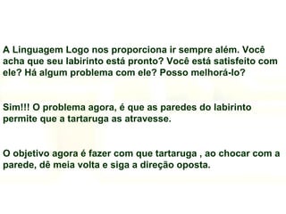 A Linguagem Logo nos proporciona ir sempre além. Você acha que seu labirinto está pronto? Você está satisfeito com ele? Há algum problema com ele? Posso melhorá-lo? Sim!!! O problema agora, é que as paredes do labirinto permite que a tartaruga as atravesse. O objetivo agora é fazer com que tartaruga , ao chocar com a parede, dê meia volta e siga a direção oposta. 