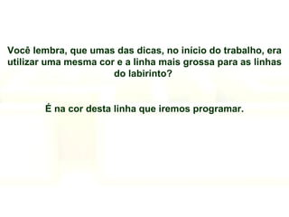 Você lembra, que umas das dicas, no início do trabalho, era utilizar uma mesma cor e a linha mais grossa para as linhas do labirinto?  É na cor desta linha que iremos programar. 