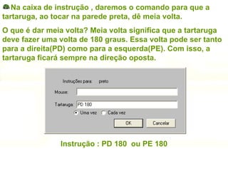 Na caixa de instrução , daremos o comando para que a tartaruga, ao tocar na parede preta, dê meia volta. O que é dar meia volta? Meia volta significa que a tartaruga deve fazer uma volta de 180 graus. Essa volta pode ser tanto para a direita(PD) como para a esquerda(PE). Com isso, a tartaruga ficará sempre na direção oposta. Instrução : PD 180  ou PE 180 
