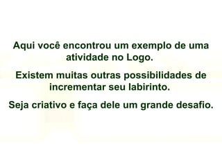 Aqui você encontrou um exemplo de uma atividade no Logo.  Existem muitas outras possibilidades de incrementar seu labirinto.  Seja criativo e faça dele um grande desafio. 