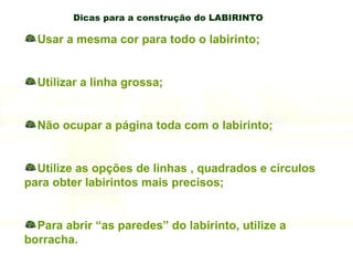 Dicas para a construção do LABIRINTO Usar a mesma cor para todo o labirinto; Utilizar a linha grossa; Não ocupar a página toda com o labirinto; Utilize as opções de linhas , quadrados e círculos para obter labirintos mais precisos; Para abrir “as paredes” do labirinto, utilize a borracha. 